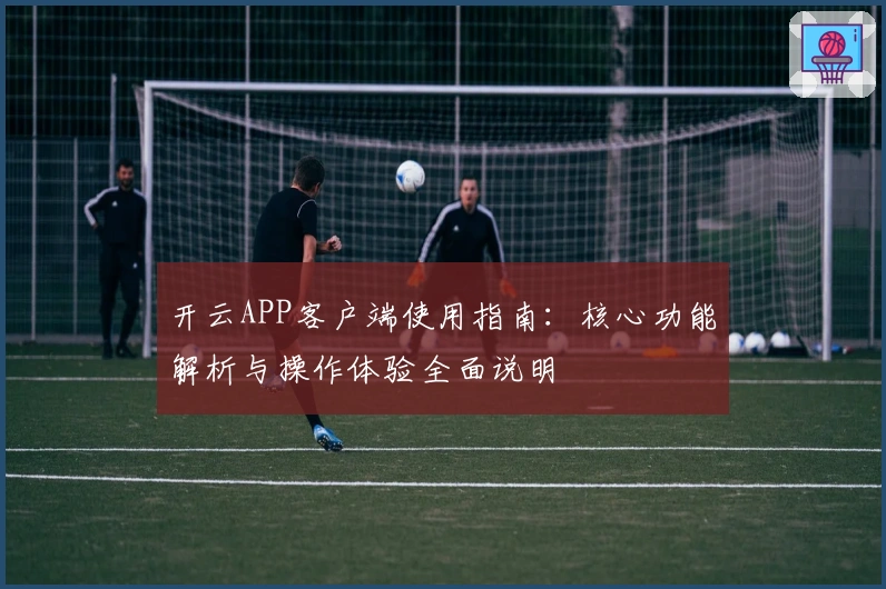 开云APP客户端使用指南:核心功能解析与操作体验全面说明